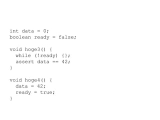 int data = 0;
boolean ready = false;
void hoge3() {
while (!ready) {};
assert data == 42;
}
void hoge4() {
data = 42;
ready = true;
}
 
