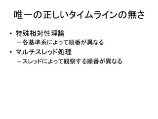 唯一の正しいタイムラインの無さ
• 特殊相対性理論
– 各基準系によって順番が異なる
• マルチスレッド処理
– スレッドによって観察する順番が異なる
 