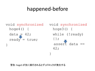 happened-before
void synchronized
hoge4() {
data = 42;
ready = true;
}
void synchronized
hoge3() {
while (!ready)
{};
assert data ==
42;
}
警告：hoge3 が先に実行されるとデッドロックが発生する
 