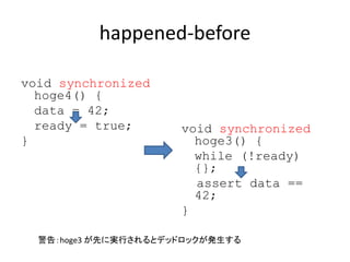 happened-before
void synchronized
hoge4() {
data = 42;
ready = true;
}
void synchronized
hoge3() {
while (!ready)
{};
assert data ==
42;
}
警告：hoge3 が先に実行されるとデッドロックが発生する
 
