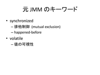 元 JMM のキーワード
• synchronized
– 排他制御 (mutual exclusion)
– happened-before
• volatile
– 値の可視性
 