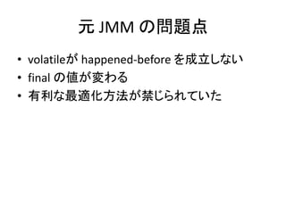 元 JMM の問題点
• volatileが happened-before を成立しない
• final の値が変わる
• 有利な最適化方法が禁じられていた
 