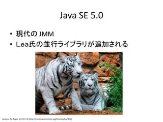 Java SE 5.0
• 現代の JMM
• Ｌｅａ氏の並行ライブラリが追加される
picture: Zvi Roger [CC BY 3.0 (http://creativecommons.org/licenses/by/3.0)]
 