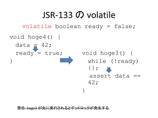 JSR-133 の volatile
void hoge4() {
data = 42;
ready = true;
}
void hoge3() {
while (!ready)
{};
assert data ==
42;
}
警告：hoge3 が先に実行されるとデッドロックが発生する
volatile boolean ready = false;
 