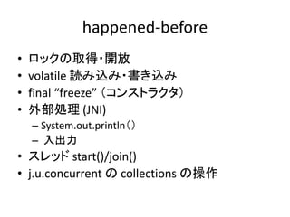 happened-before
• ロックの取得・開放
• volatile 読み込み・書き込み
• final “freeze” （コンストラクタ）
• 外部処理 (JNI)
– System.out.println（）
– 入出力
• スレッド start()/join()
• j.u.concurrent の collections の操作
 