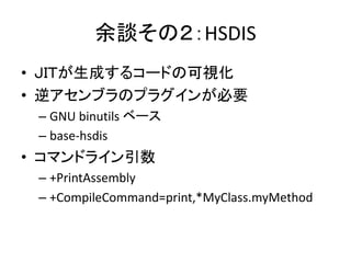 余談その２：HSDIS
• ＪＩＴが生成するコードの可視化
• 逆アセンブラのプラグインが必要
– GNU binutils ベース
– base-hsdis
• コマンドライン引数
– +PrintAssembly
– +CompileCommand=print,*MyClass.myMethod
 