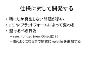 仕様に対して開発する
• 稀にしか発生しない問題が多い
• JRE や プラットフォームによって変わる
• 避けるべき行為
– synchronized (new Object()) { }
– 動くようになるまで闇雲に volatile を追加する
 