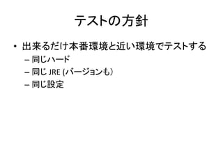 テストの方針
• 出来るだけ本番環境と近い環境でテストする
– 同じハード
– 同じ JRE (バージョンも）
– 同じ設定
 