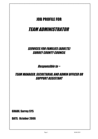 JOB PROFILE FOR

            TEAM ADMINISTRATOR


            SERVICES FOR FAMILIES (ADULTS)
               SURREY COUNTY COUNCIL



                     Responsible to ~

  TEAM MANAGER, SECRETARIAL AND ADMIN OFFICER OR
               SUPPORT ASSISTANT




GRADE: Surrey SY5

DATE: October 2006



                         Page 1              06/06/2010
 