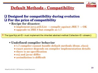 EclipseCon NA 2014 | JDT Embraces Lambda Expressions
29
 Recipe for disaster:
● implement java.util.List → compile against JRE 7 → OK
● upgrade to JRE 8 but compile as 1.7
 Undefined compiler behavior
● 1.7 compiler cannot handle default methods (from .class)
● exact answer depends on compiler implementation details
● there is no specification
● ecj and javac differ
● assimilation is difficult
 