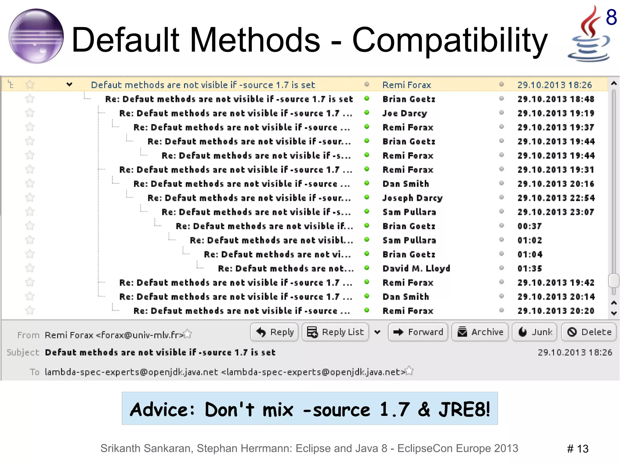 8 Default Methods - Compatibility 
● Designed for compatibility during evolution 
● For the price of compatibility 
– Recipe for disaster: 
● implement java.util.List → compile against JRE 7 → OK 
● upgrade to JRE 8 but compile as 1.7 
The type MyList<E> must implement the inherited abstract method Collection<E>.stream() 
– Undefined compiler behavior 
● 1.7 compiler cannot handle default methods (from .class) 
● ecj and javac differ – no plans to assimilate 
● depending on compiler implementation details, not specification 
Advice: Don't mix -source 1.7 & JRE8! 
Srikanth Sankaran, Stephan Herrmann: Eclipse and Java 8 - EclipseCon Europe 2013 # 13 
 