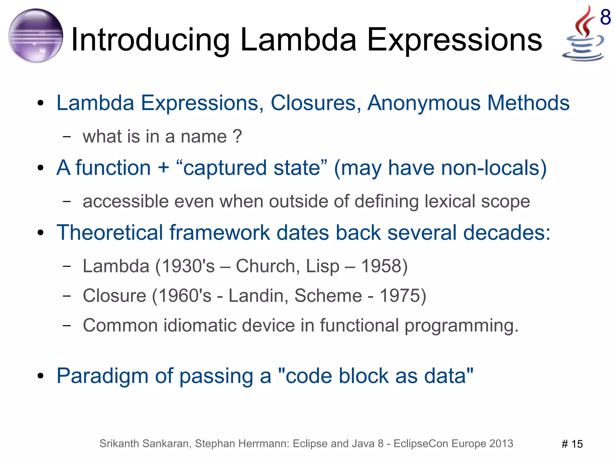 Srikanth Sankaran, Stephan Herrmann: Eclipse and Java 8 - EclipseCon Europe 2013 # 15 
8 
Introducing Lambda Expressions 
● Lambda Expressions, Closures, Anonymous Methods 
– what is in a name ? 
● A function + “captured state” (may have non-locals) 
– accessible even when outside of defining lexical scope 
● Theoretical framework dates back several decades: 
– Lambda (1930's – Church, Lisp – 1958) 
– Closure (1960's - Landin, Scheme - 1975) 
– Common idiomatic device in functional programming. 
● Paradigm of passing a "code block as data" 
 