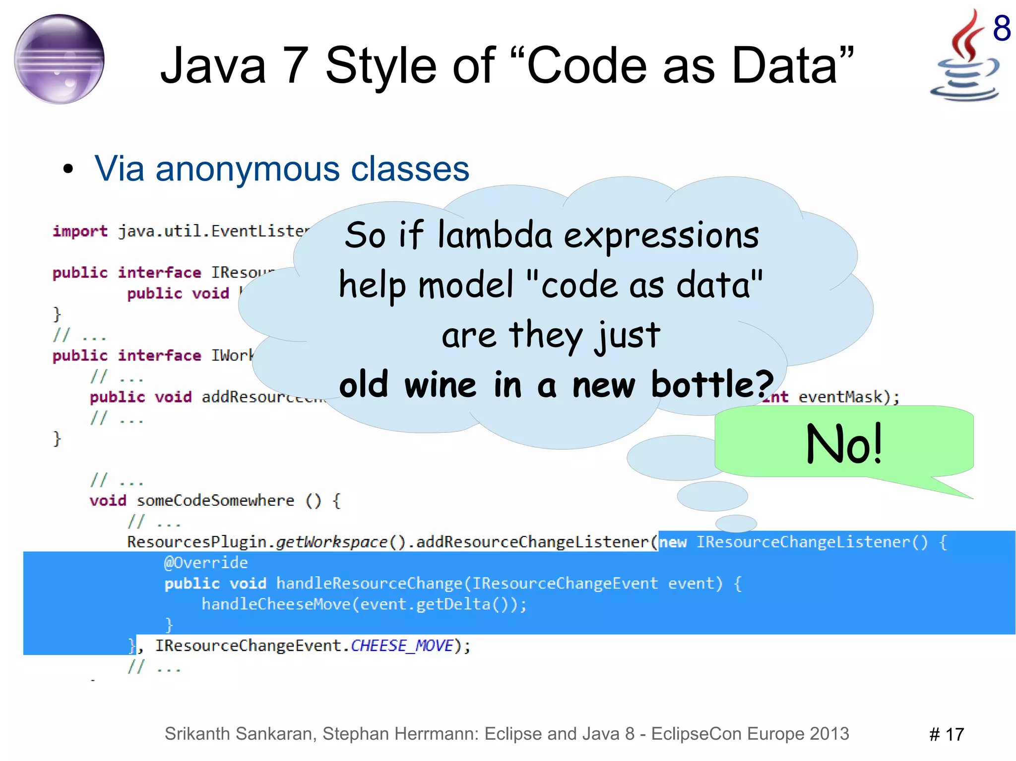 Srikanth Sankaran, Stephan Herrmann: Eclipse and Java 8 - EclipseCon Europe 2013 # 17 
8 
Java 7 Style of “Code as Data” 
● Via anonymous classes 
So if lambda expressions 
help model "code as data" 
are they just 
old wine in a new bottle? 
No! 
 