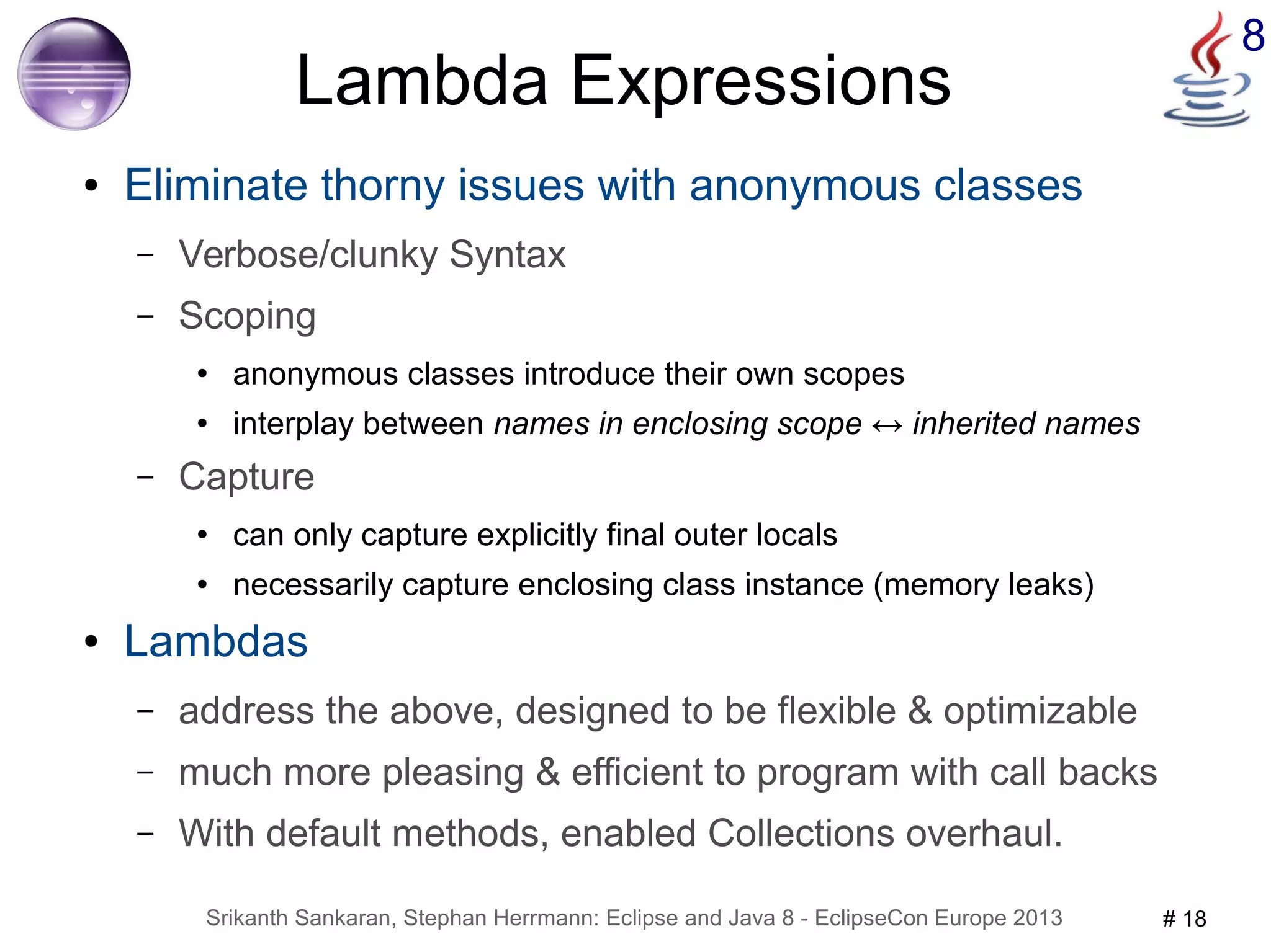 8 Lambda Expressions 
● Eliminate thorny issues with anonymous classes 
– Verbose/clunky Syntax 
– Scoping 
● anonymous classes introduce their own scopes 
● interplay between names in enclosing scope ↔ inherited names 
– Capture 
● can only capture explicitly final outer locals 
● necessarily capture enclosing class instance (memory leaks) 
● Lambdas 
– address the above, designed to be flexible & optimizable 
– much more pleasing & efficient to program with call backs 
– With default methods, enabled Collections overhaul. 
Srikanth Sankaran, Stephan Herrmann: Eclipse and Java 8 - EclipseCon Europe 2013 # 18 
 