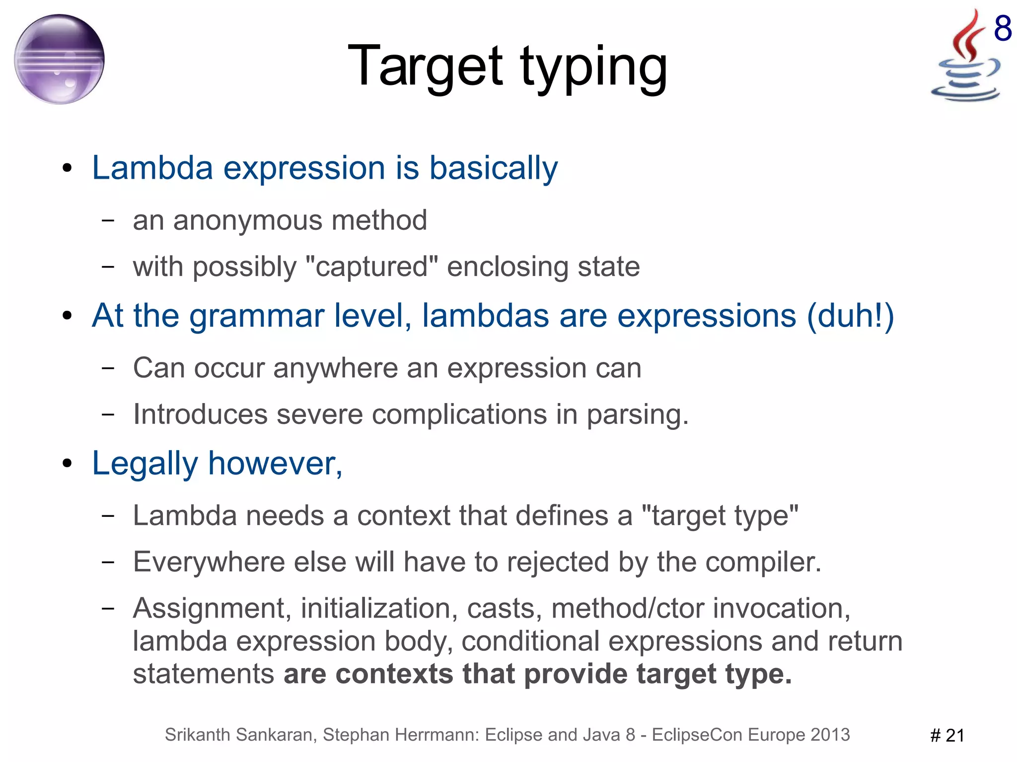 8 Target typing 
● Lambda expression is basically 
– an anonymous method 
– with possibly "captured" enclosing state 
● At the grammar level, lambdas are expressions (duh!) 
– Can occur anywhere an expression can 
– Introduces severe complications in parsing. 
● Legally however, 
– Lambda needs a context that defines a "target type" 
– Everywhere else will have to rejected by the compiler. 
– Assignment, initialization, casts, method/ctor invocation, 
lambda expression body, conditional expressions and return 
statements are contexts that provide target type. 
Srikanth Sankaran, Stephan Herrmann: Eclipse and Java 8 - EclipseCon Europe 2013 # 21 
 
