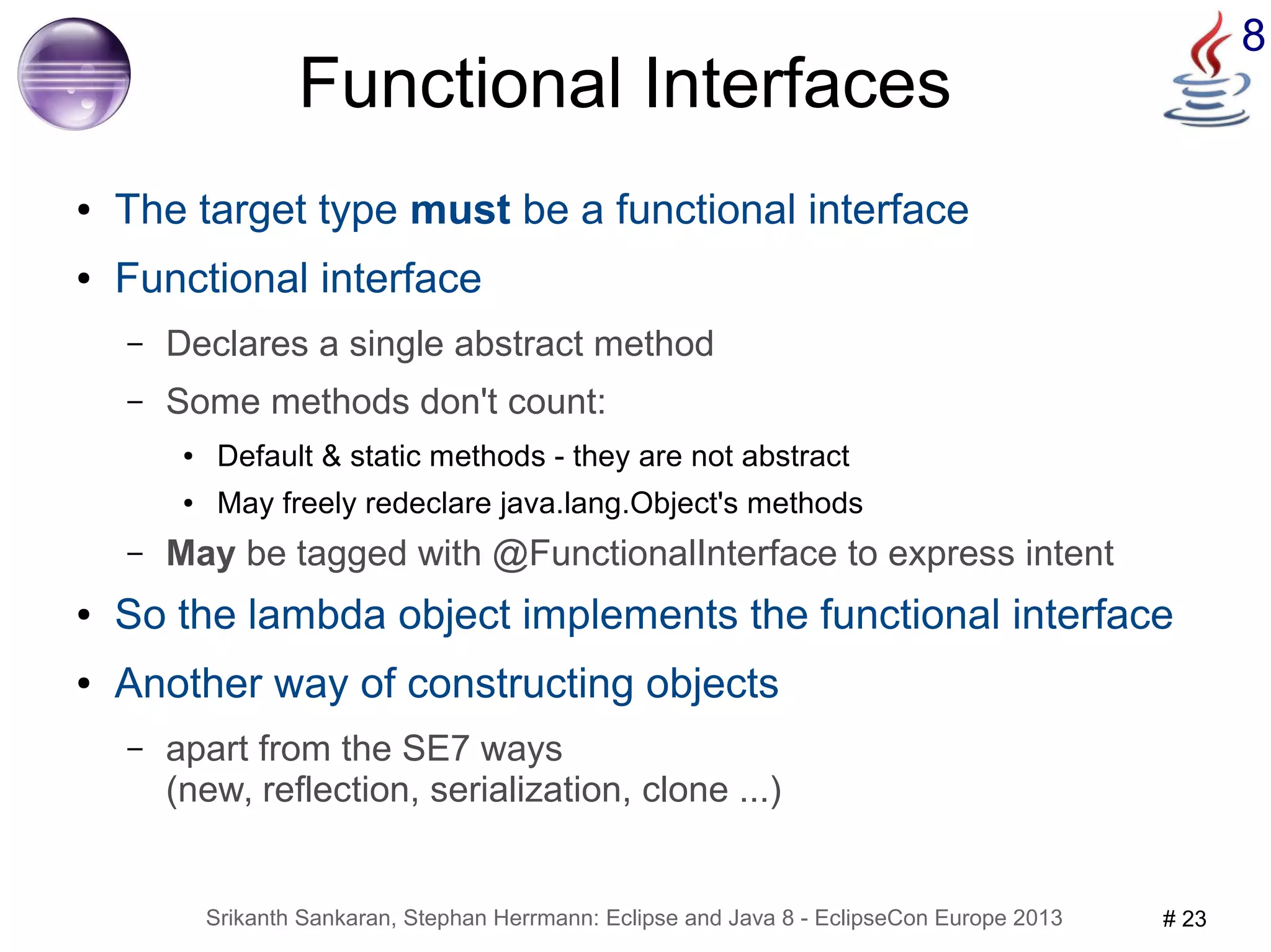 8 Functional Interfaces 
● The target type must be a functional interface 
● Functional interface 
– Declares a single abstract method 
– Some methods don't count: 
● Default & static methods - they are not abstract 
● May freely redeclare java.lang.Object's methods 
– May be tagged with @FunctionalInterface to express intent 
● So the lambda object implements the functional interface 
● Another way of constructing objects 
– apart from the SE7 ways 
(new, reflection, serialization, clone ...) 
Srikanth Sankaran, Stephan Herrmann: Eclipse and Java 8 - EclipseCon Europe 2013 # 23 
 