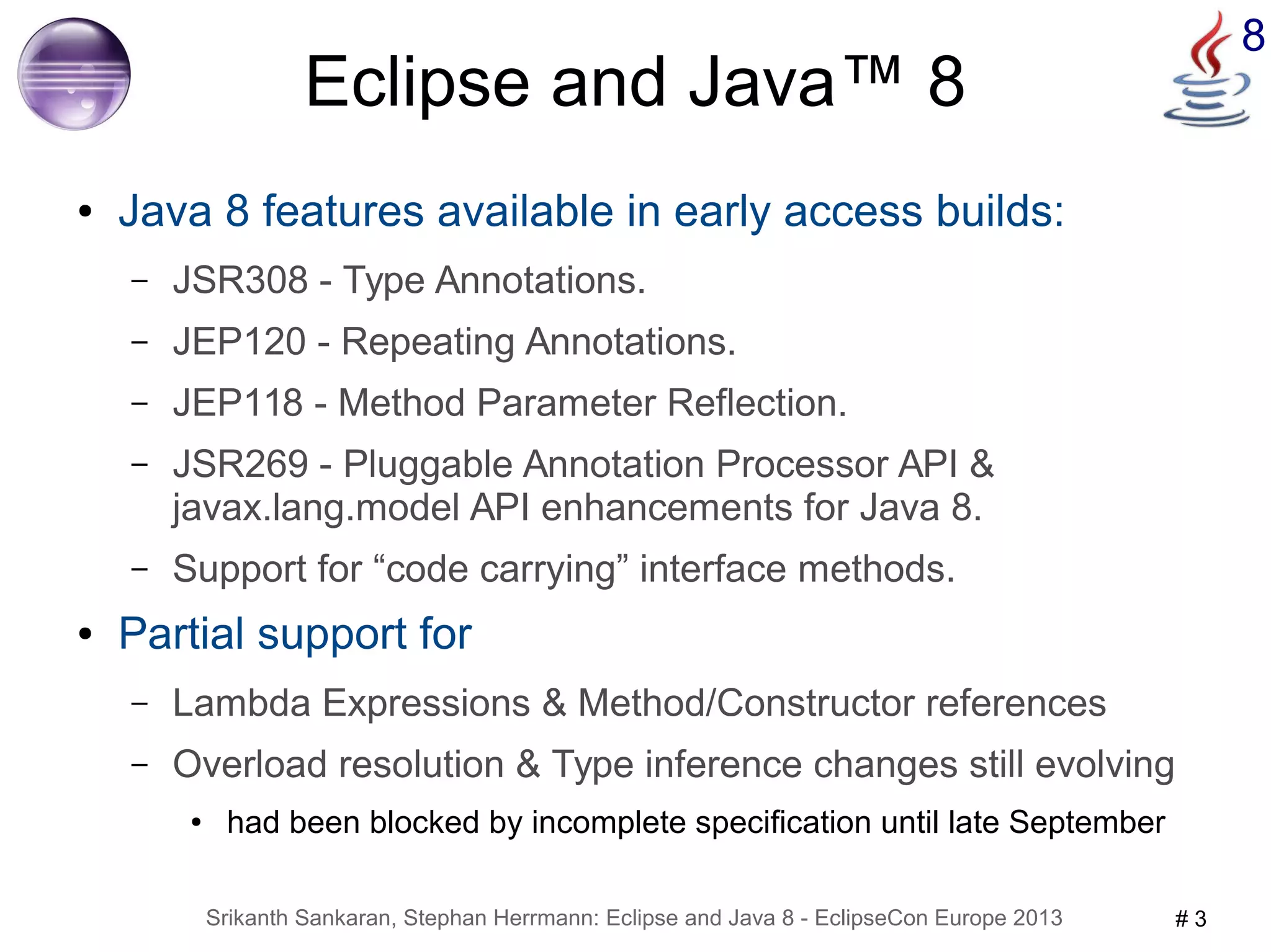 8 Eclipse and Java™ 8 
● Java 8 features available in early access builds: 
– JSR308 - Type Annotations. 
– JEP120 - Repeating Annotations. 
– JEP118 - Method Parameter Reflection. 
– JSR269 - Pluggable Annotation Processor API & 
javax.lang.model API enhancements for Java 8. 
– Support for “code carrying” interface methods. 
● Partial support for 
– Lambda Expressions & Method/Constructor references 
– Overload resolution & Type inference changes still evolving 
● had been blocked by incomplete specification until late September 
Srikanth Sankaran, Stephan Herrmann: Eclipse and Java 8 - EclipseCon Europe 2013 # 3 
 