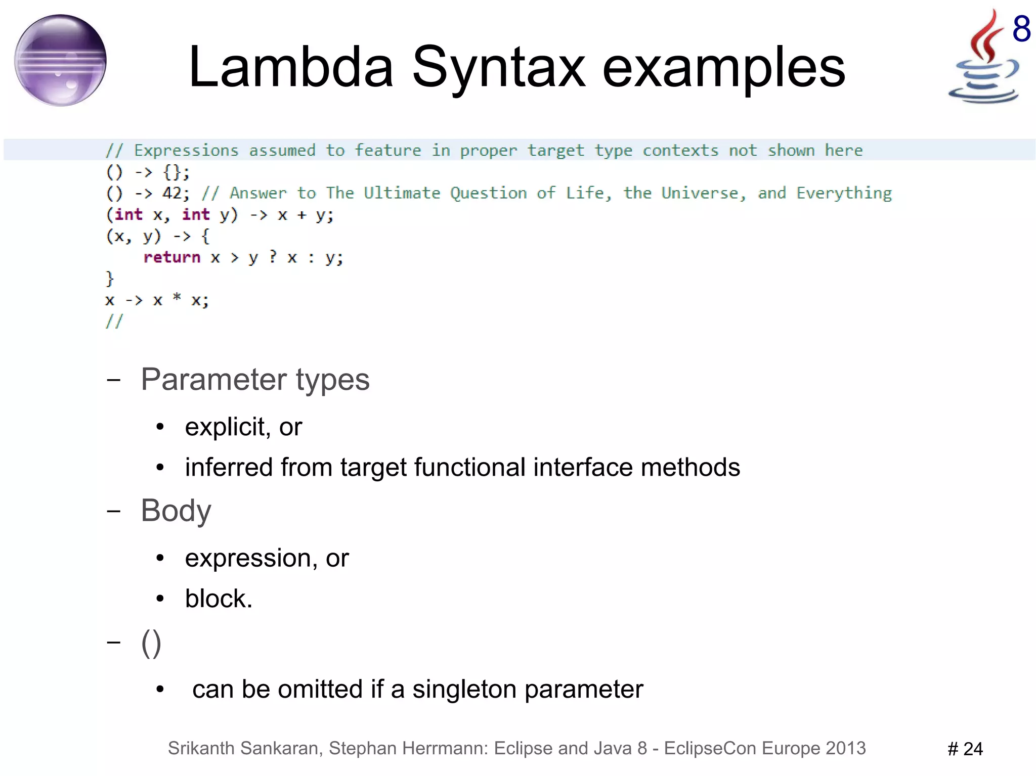 8 Lambda Syntax examples 
– Parameter types 
● explicit, or 
● inferred from target functional interface methods 
– Body 
● expression, or 
● block. 
Srikanth Sankaran, Stephan Herrmann: Eclipse and Java 8 - EclipseCon Europe 2013 # 24 
– () 
● can be omitted if a singleton parameter 
 