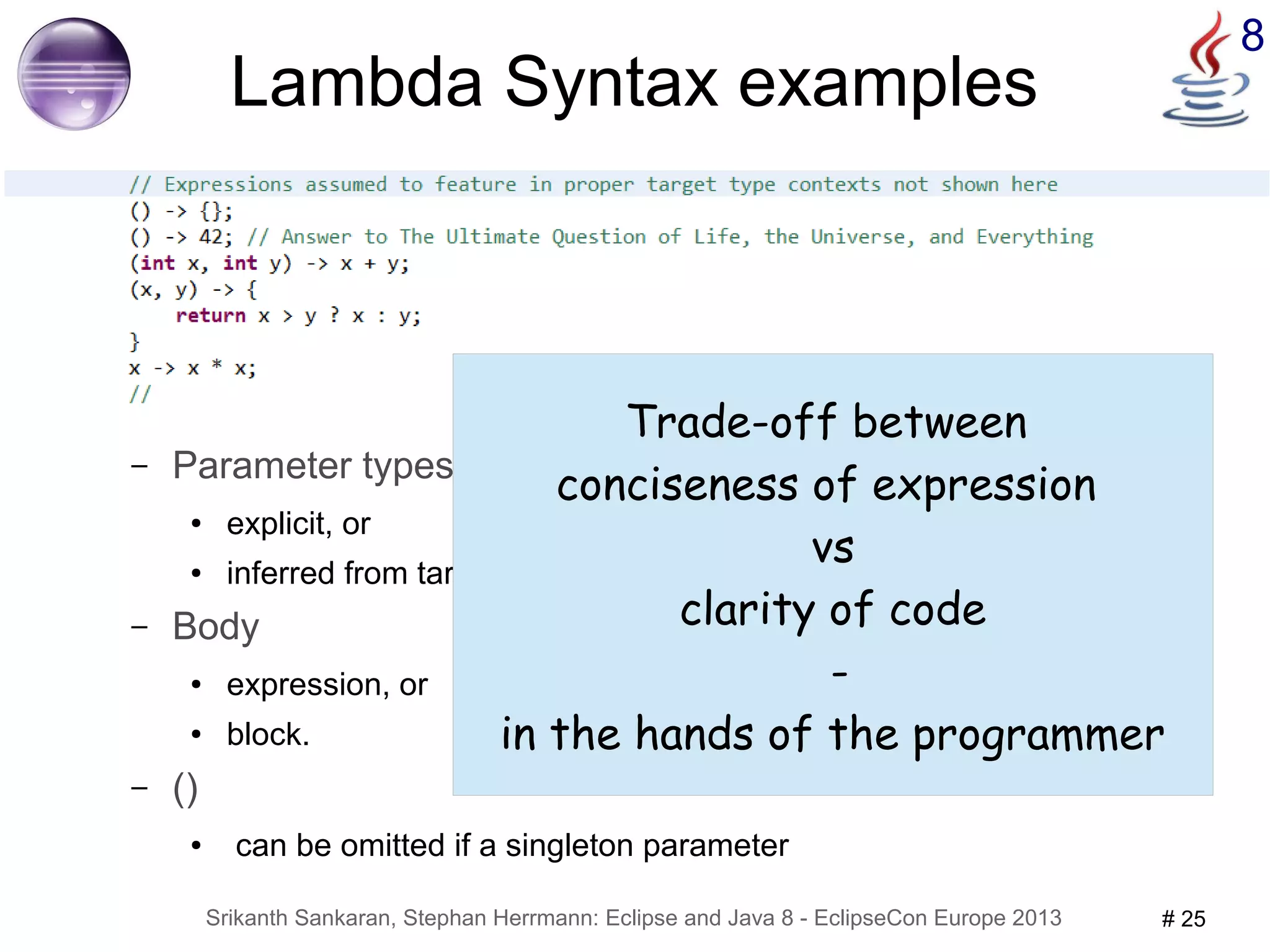 8 Lambda Syntax examples 
– Parameter types 
● explicit, or 
Trade-off between 
conciseness of expression 
● inferred from target functional interface methods 
– Body 
● expression, or 
● block. 
Srikanth Sankaran, Stephan Herrmann: Eclipse and Java 8 - EclipseCon Europe 2013 # 25 
– () 
● can be omitted if a singleton parameter 
vs 
clarity of code 
- 
in the hands of the programmer 
 