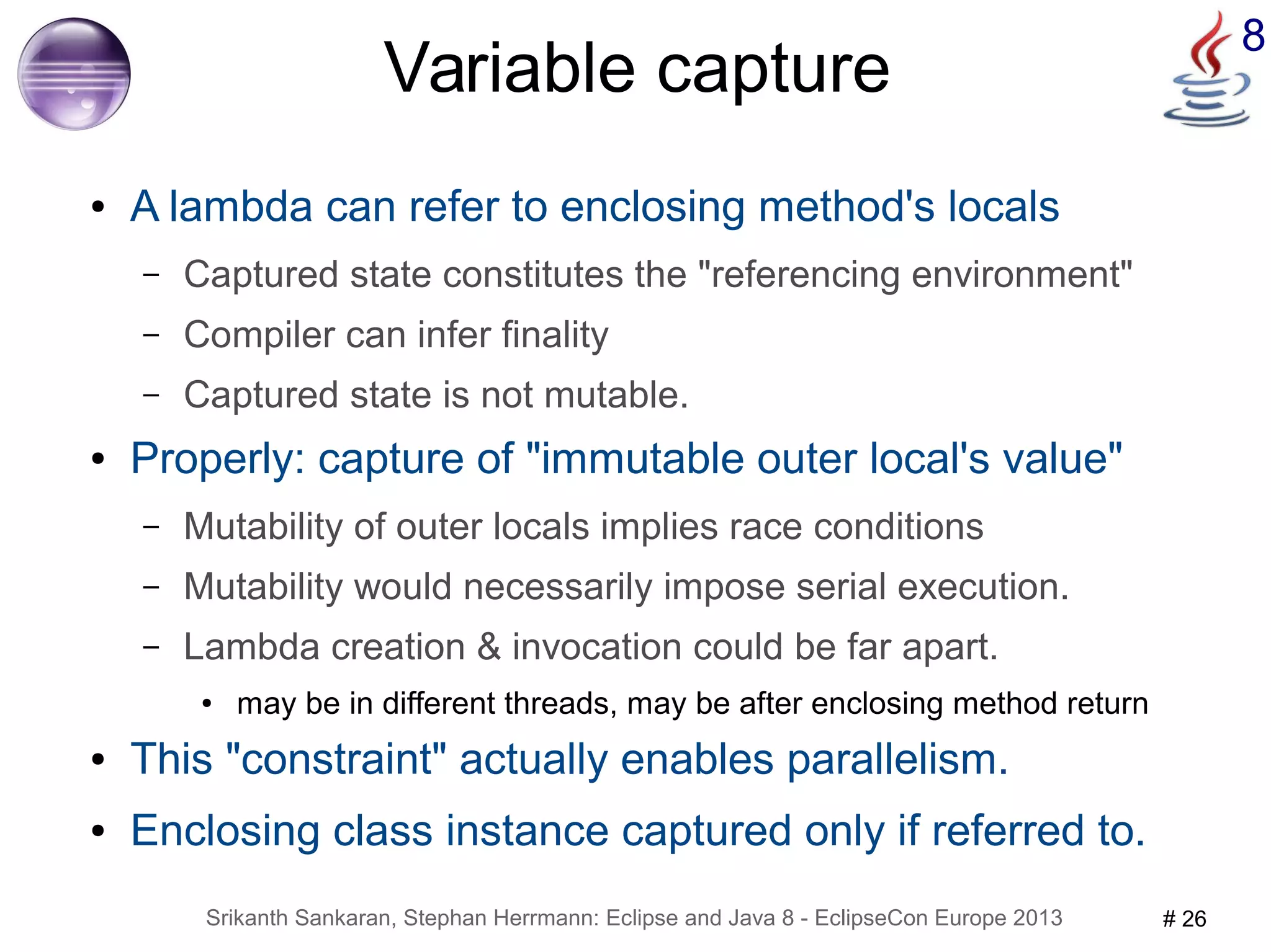 8 Variable capture 
● A lambda can refer to enclosing method's locals 
– Captured state constitutes the "referencing environment" 
– Compiler can infer finality 
– Captured state is not mutable. 
● Properly: capture of "immutable outer local's value" 
– Mutability of outer locals implies race conditions 
– Mutability would necessarily impose serial execution. 
– Lambda creation & invocation could be far apart. 
● may be in different threads, may be after enclosing method return 
● This "constraint" actually enables parallelism. 
● Enclosing class instance captured only if referred to. 
Srikanth Sankaran, Stephan Herrmann: Eclipse and Java 8 - EclipseCon Europe 2013 # 26 
 
