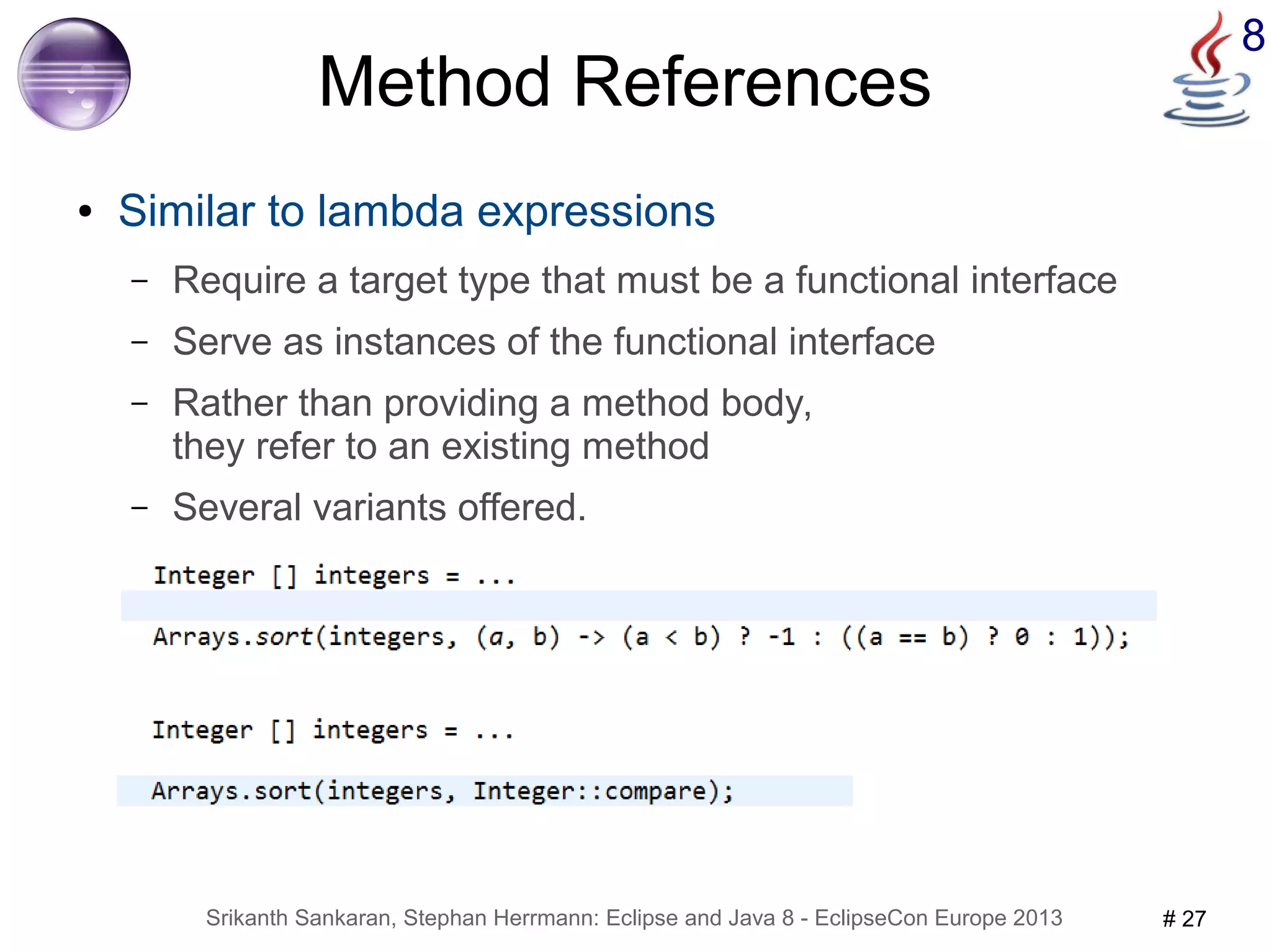 8 Method References 
● Similar to lambda expressions 
– Require a target type that must be a functional interface 
– Serve as instances of the functional interface 
– Rather than providing a method body, 
they refer to an existing method 
– Several variants offered. 
Srikanth Sankaran, Stephan Herrmann: Eclipse and Java 8 - EclipseCon Europe 2013 # 27 
 