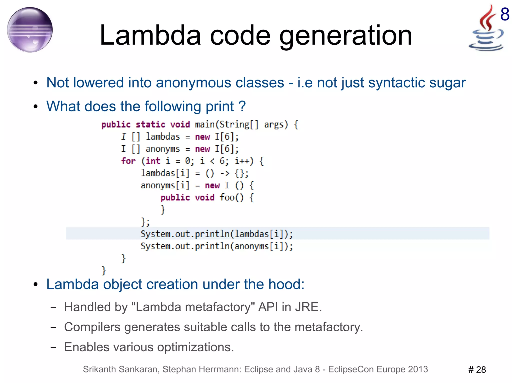 Srikanth Sankaran, Stephan Herrmann: Eclipse and Java 8 - EclipseCon Europe 2013 # 28 
8 
Lambda code generation 
● Not lowered into anonymous classes - i.e not just syntactic sugar 
● What does the following print ? 
● Lambda object creation under the hood: 
– Handled by "Lambda metafactory" API in JRE. 
– Compilers generates suitable calls to the metafactory. 
– Enables various optimizations. 
 