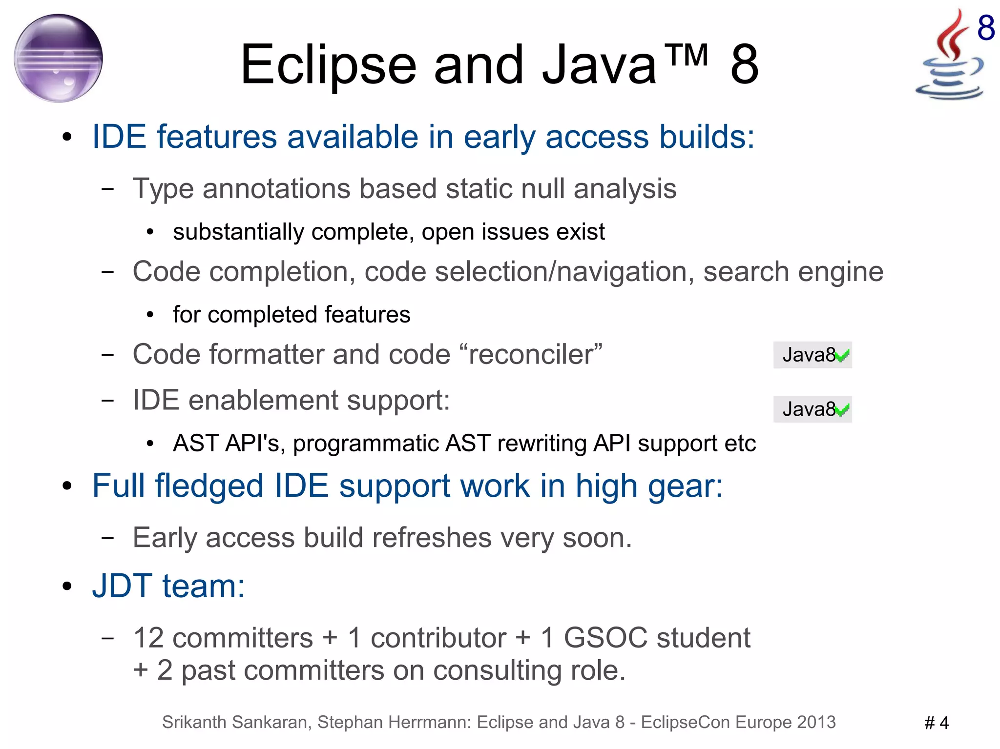 8 Eclipse and Java™ 8 
● IDE features available in early access builds: 
– Type annotations based static null analysis 
● substantially complete, open issues exist 
– Code completion, code selection/navigation, search engine 
● for completed features 
– Code formatter and code “reconciler” 
– IDE enablement support: 
● AST API's, programmatic AST rewriting API support etc 
● Full fledged IDE support work in high gear: 
– Early access build refreshes very soon. 
● JDT team: 
– 12 committers + 1 contributor + 1 GSOC student 
+ 2 past committers on consulting role. 
Java8 
Java8 
Srikanth Sankaran, Stephan Herrmann: Eclipse and Java 8 - EclipseCon Europe 2013 # 4 
 
