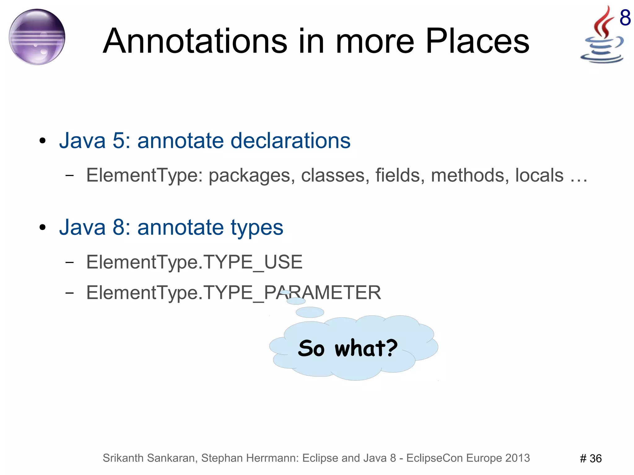 8 Annotations in more Places 
● Java 5: annotate declarations 
– ElementType: packages, classes, fields, methods, locals … 
● Java 8: annotate types 
– ElementType.TYPE_USE 
– ElementType.TYPE_PARAMETER 
So what? 
Srikanth Sankaran, Stephan Herrmann: Eclipse and Java 8 - EclipseCon Europe 2013 # 36 
 