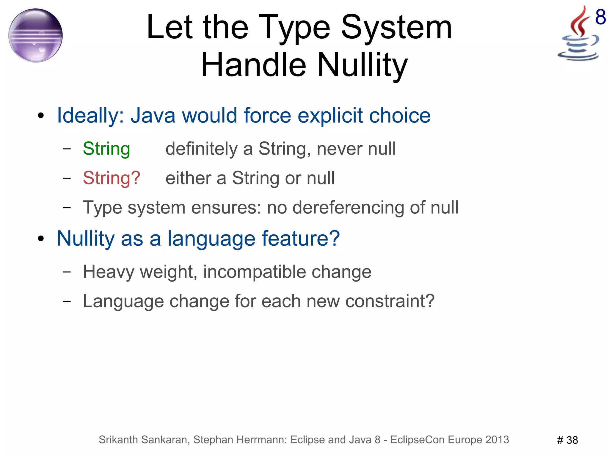 Let the Type System 8 
Handle Nullity 
● Ideally: Java would force explicit choice 
– String definitely a String, never null 
– String? either a String or null 
– Type system ensures: no dereferencing of null 
● Nullity as a language feature? 
– Heavy weight, incompatible change 
– Language change for each new constraint? 
Srikanth Sankaran, Stephan Herrmann: Eclipse and Java 8 - EclipseCon Europe 2013 # 38 
 