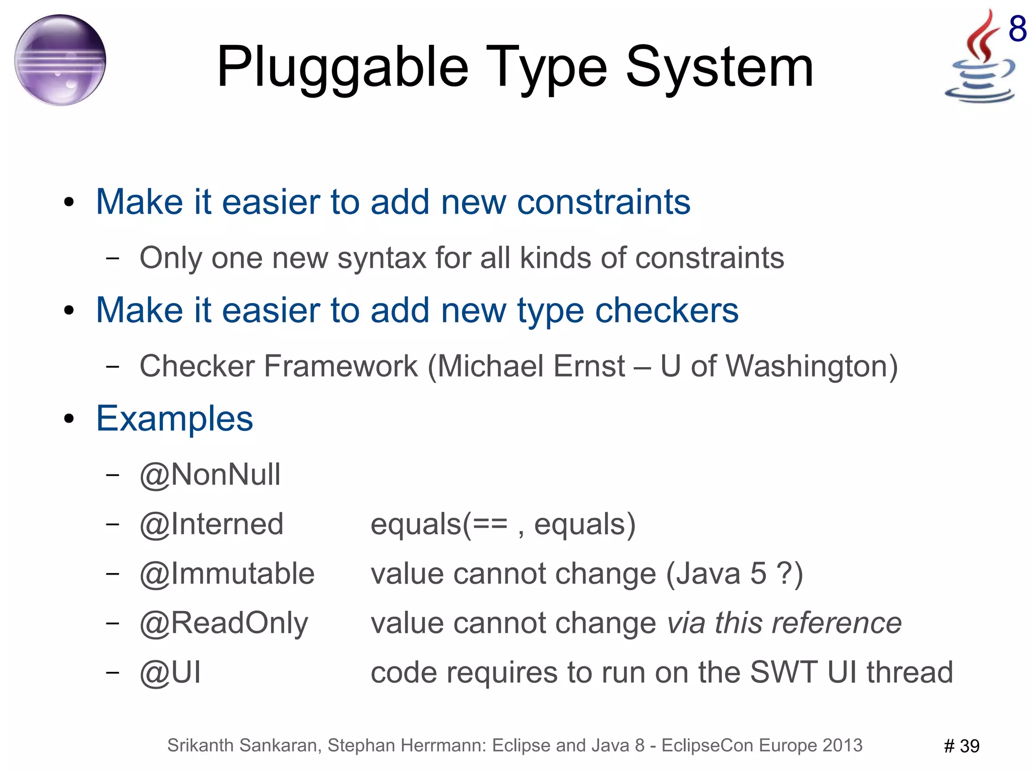 8 Pluggable Type System 
● Make it easier to add new constraints 
– Only one new syntax for all kinds of constraints 
● Make it easier to add new type checkers 
– Checker Framework (Michael Ernst – U of Washington) 
● Examples 
– @NonNull 
– @Interned equals(== , equals) 
– @Immutable value cannot change (Java 5 ?) 
– @ReadOnly value cannot change via this reference 
– @UI code requires to run on the SWT UI thread 
Srikanth Sankaran, Stephan Herrmann: Eclipse and Java 8 - EclipseCon Europe 2013 # 39 
 