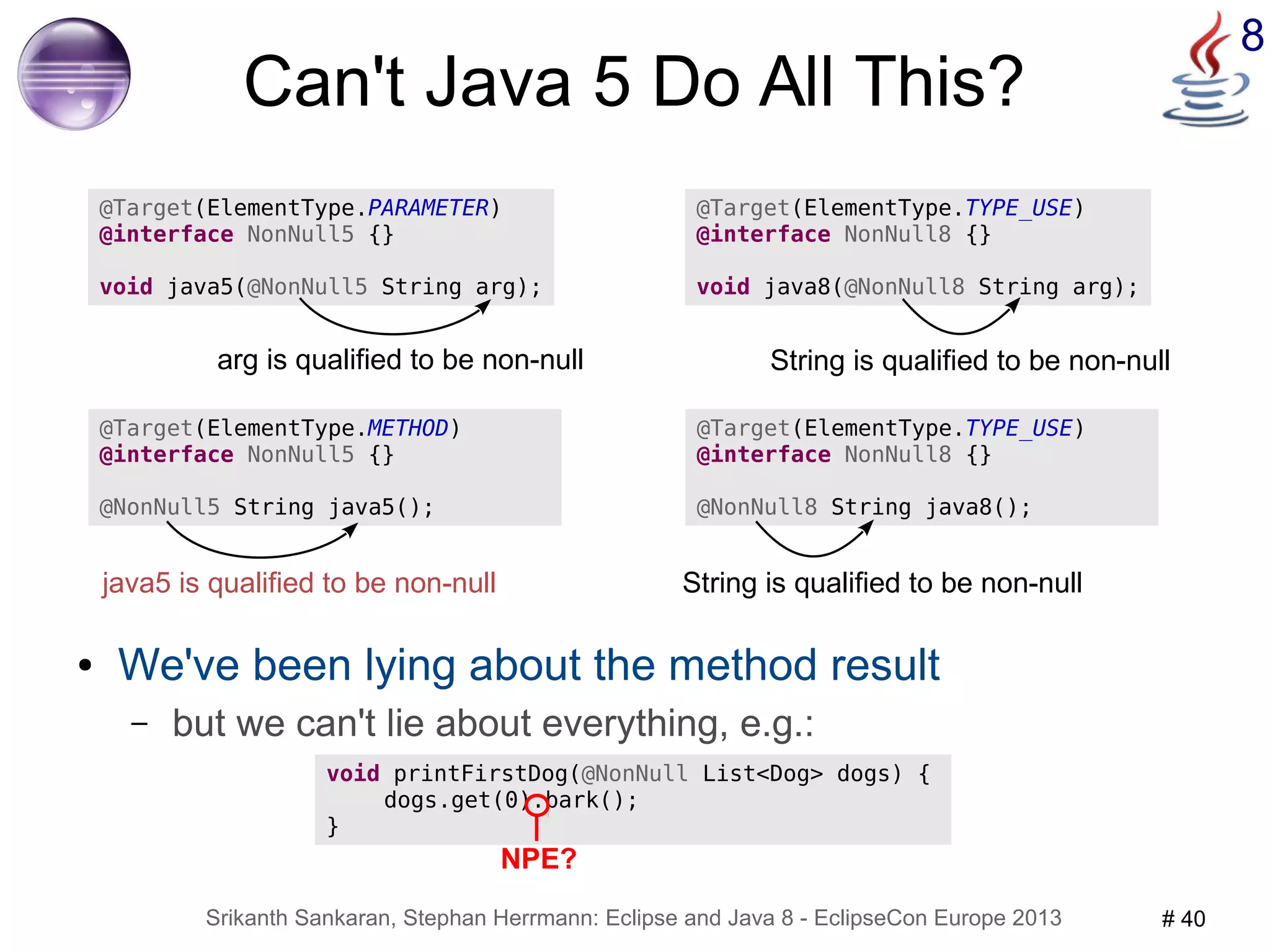 Can't Java 5 Do All This? 
@Target(ElementType.PARAMETER) 
@interface NonNull5 {} 
void java5(@NonNull5 String arg); 
arg is qualified to be non-null 
@Target(ElementType.TYPE_USE) 
@interface NonNull8 {} 
void java8(@NonNull8 String arg); 
String is qualified to be non-null 
String is qualified to be non-null 
@Target(ElementType.METHOD) 
@interface NonNull5 {} 
@NonNull5 String java5(); 
java5 is qualified to be non-null 
Srikanth Sankaran, Stephan Herrmann: Eclipse and Java 8 - EclipseCon Europe 2013 # 40 
8 
@Target(ElementType.TYPE_USE) 
@interface NonNull8 {} 
@NonNull8 String java8(); 
● We've been lying about the method result 
– but we can't lie about everything, e.g.: 
void printFirstDog(@NonNull List<Dog> dogs) { 
dogs.get(0).bark(); 
} 
NPE? 
 