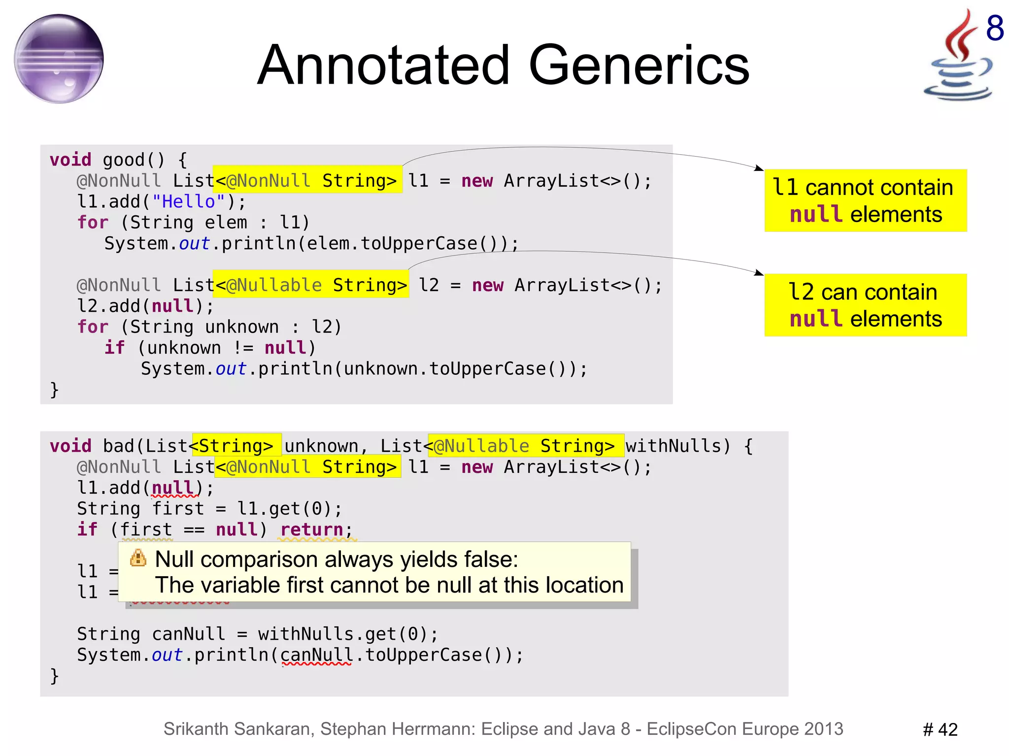 l1 cannot contain 
null elements 
Null comparison always yields false: 
The variable first cannot be null at this location 
Srikanth Sankaran, Stephan Herrmann: Eclipse and Java 8 - EclipseCon Europe 2013 # 42 
8 
void bad(List<String> unknown, List<@Nullable String> withNulls) { 
@NonNull List<@NonNull String> l1 = new ArrayList<>(); 
l1.add(null); 
String first = l1.get(0); 
if (first == null) return; 
l1 = unknown; 
l1 = withNulls; 
String canNull = withNulls.get(0); 
System.out.println(canNull.toUpperCase()); 
} 
@NonNull List<@Nullable String> l2 = new ArrayList<>(); 
l2 can contain 
null elements 
Annotated Generics 
void good() { 
@NonNull List<@NonNull String> l1 = new ArrayList<>(); 
l1.add("Hello"); 
for (String elem : l1) 
System.out.println(elem.toUpperCase()); 
l2.add(null); 
for (String unknown : l2) 
if (unknown != null) 
System.out.println(unknown.toUpperCase()); 
} 
Null comparison always yields false: 
The variable first cannot be null at this location 
 