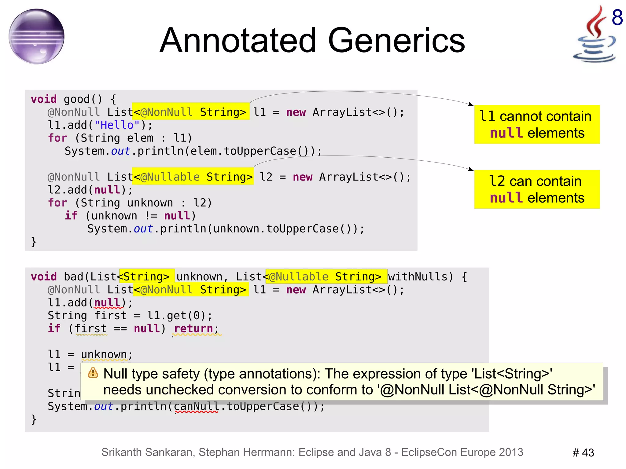 l1 cannot contain 
null elements 
Null type safety (type annotations): The expression of type 'List<String>' 
needs unchecked conversion to conform to '@NonNull List<@NonNull String>' 
Srikanth Sankaran, Stephan Herrmann: Eclipse and Java 8 - EclipseCon Europe 2013 # 43 
8 
void bad(List<String> unknown, List<@Nullable String> withNulls) { 
@NonNull List<@NonNull String> l1 = new ArrayList<>(); 
l1.add(null); 
String first = l1.get(0); 
if (first == null) return; 
l1 = unknown; 
l1 = withNulls; 
String canNull = withNulls.get(0); 
System.out.println(canNull.toUpperCase()); 
} 
@NonNull List<@Nullable String> l2 = new ArrayList<>(); 
l2 can contain 
null elements 
Annotated Generics 
void good() { 
@NonNull List<@NonNull String> l1 = new ArrayList<>(); 
l1.add("Hello"); 
for (String elem : l1) 
System.out.println(elem.toUpperCase()); 
l2.add(null); 
for (String unknown : l2) 
if (unknown != null) 
System.out.println(unknown.toUpperCase()); 
} 
Null type safety (type annotations): The expression of type 'List<String>' 
needs unchecked conversion to conform to '@NonNull List<@NonNull String>' 
 