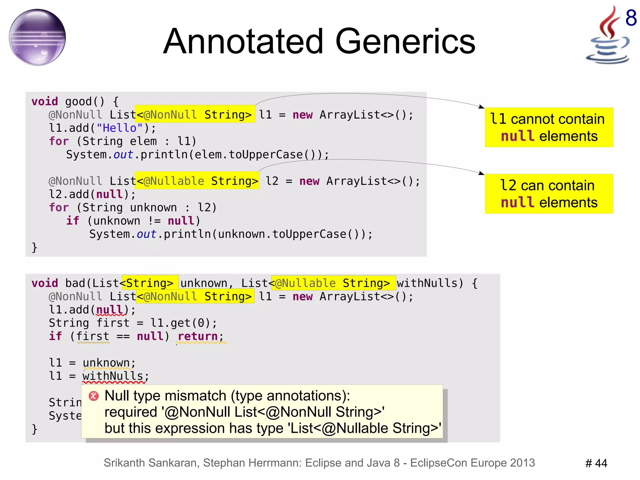l1 cannot contain 
null elements 
Null type mismatch (type annotations): 
required '@NonNull List<@NonNull String>' 
but this expression has type 'List<@Nullable String>' 
Srikanth Sankaran, Stephan Herrmann: Eclipse and Java 8 - EclipseCon Europe 2013 # 44 
8 
void bad(List<String> unknown, List<@Nullable String> withNulls) { 
@NonNull List<@NonNull String> l1 = new ArrayList<>(); 
l1.add(null); 
String first = l1.get(0); 
if (first == null) return; 
l1 = unknown; 
l1 = withNulls; 
String canNull = withNulls.get(0); 
System.out.println(canNull.toUpperCase()); 
} 
@NonNull List<@Nullable String> l2 = new ArrayList<>(); 
l2 can contain 
null elements 
Annotated Generics 
void good() { 
@NonNull List<@NonNull String> l1 = new ArrayList<>(); 
l1.add("Hello"); 
for (String elem : l1) 
System.out.println(elem.toUpperCase()); 
l2.add(null); 
for (String unknown : l2) 
if (unknown != null) 
System.out.println(unknown.toUpperCase()); 
} 
Null type mismatch (type annotations): 
required '@NonNull List<@NonNull String>' 
but this expression has type 'List<@Nullable String>' 
 