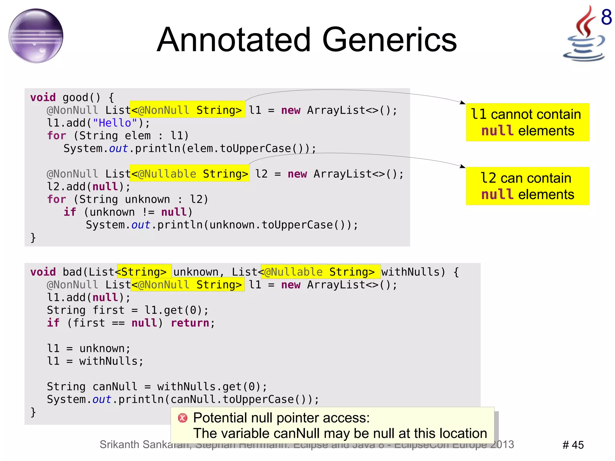 l1 cannot contain 
null elements 
Potential null pointer access: 
The variable canNull may be null at this location 
Srikanth Sankaran, Stephan Herrmann: Eclipse and Java 8 - EclipseCon Europe 2013 # 45 
8 
void bad(List<String> unknown, List<@Nullable String> withNulls) { 
@NonNull List<@NonNull String> l1 = new ArrayList<>(); 
l1.add(null); 
String first = l1.get(0); 
if (first == null) return; 
l1 = unknown; 
l1 = withNulls; 
String canNull = withNulls.get(0); 
System.out.println(canNull.toUpperCase()); 
} 
@NonNull List<@Nullable String> l2 = new ArrayList<>(); 
l2 can contain 
null elements 
Annotated Generics 
void good() { 
@NonNull List<@NonNull String> l1 = new ArrayList<>(); 
l1.add("Hello"); 
for (String elem : l1) 
System.out.println(elem.toUpperCase()); 
l2.add(null); 
for (String unknown : l2) 
if (unknown != null) 
System.out.println(unknown.toUpperCase()); 
} 
Potential null pointer access: 
The variable canNull may be null at this location 
 