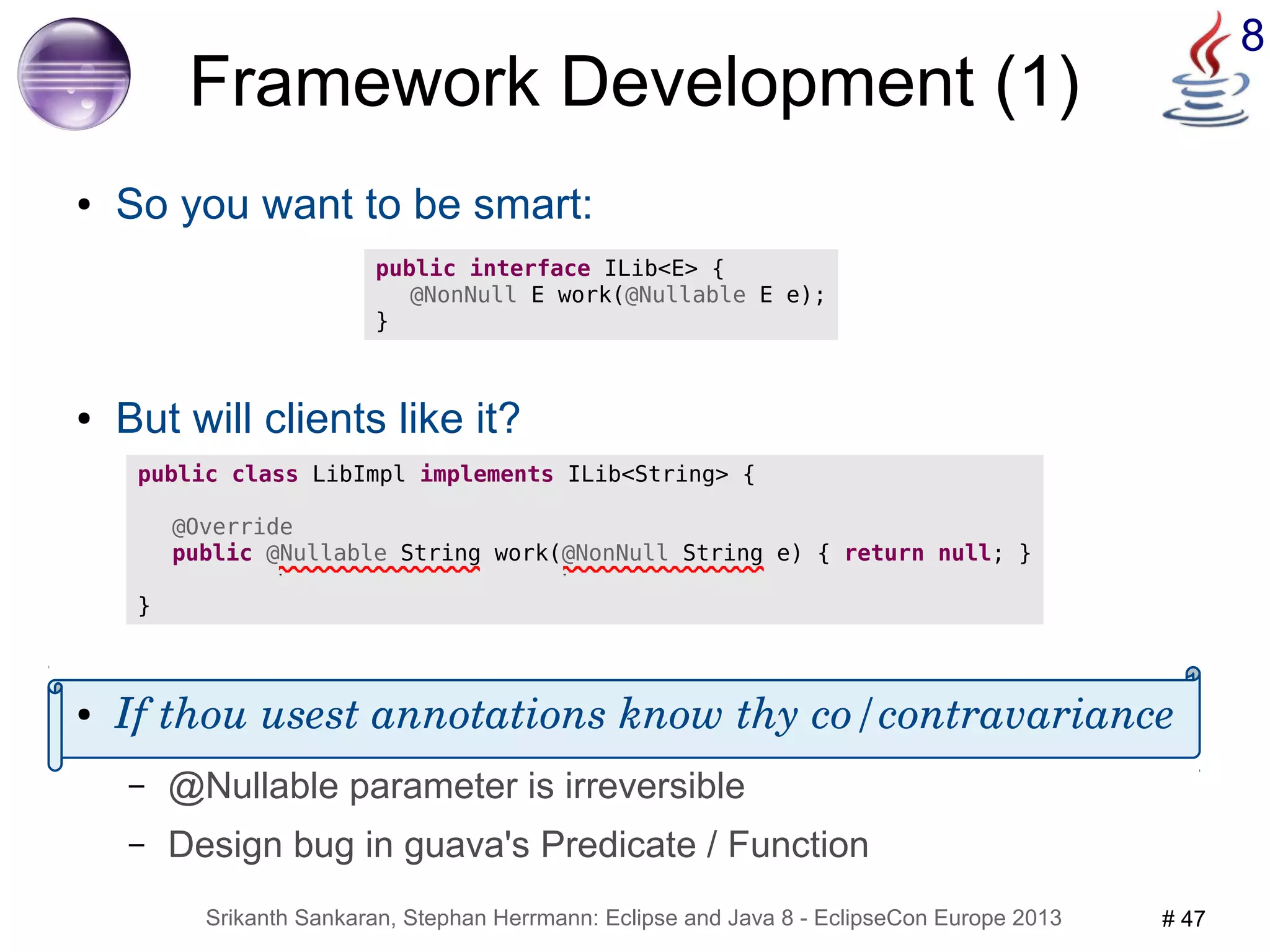 8 Framework Development (1) 
● So you want to be smart: 
public interface ILib<E> { 
@NonNull E work(@Nullable E e); 
} 
● But will clients like it? 
public class LibImpl implements ILib<String> { 
@Override 
public @Nullable String work(@NonNull String e) { return null; } 
● If thou usest annotations know thy co/contravariance 
– @Nullable parameter is irreversible 
– Design bug in guava's Predicate / Function 
Srikanth Sankaran, Stephan Herrmann: Eclipse and Java 8 - EclipseCon Europe 2013 # 47 
} 
 
