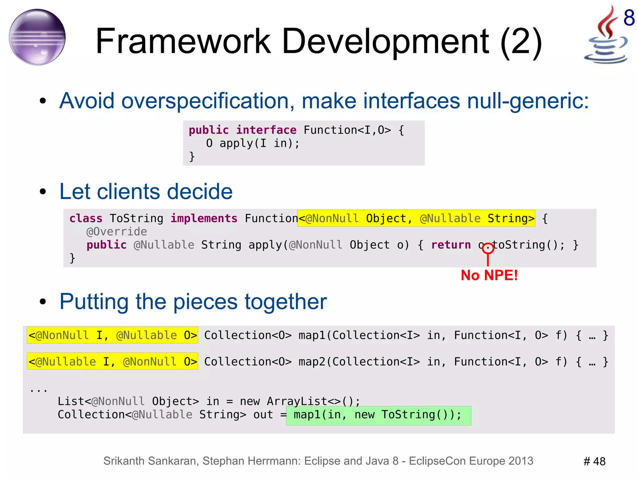 8 Framework Development (2) 
● Avoid overspecification, make interfaces null-generic: 
public interface Function<I,O> { 
O apply(I in); 
} 
● Let clients decide 
class ToString implements Function<@NonNull Object, @Nullable String> { 
@Override 
public @Nullable String apply(@NonNull Object o) { return o.toString(); } 
No NPE! 
Srikanth Sankaran, Stephan Herrmann: Eclipse and Java 8 - EclipseCon Europe 2013 # 48 
} 
● Putting the pieces together 
<@NonNull I, @Nullable O> Collection<O> map1(Collection<I> in, Function<I, O> f) { … } 
<@Nullable I, @NonNull O> Collection<O> map2(Collection<I> in, Function<I, O> f) { … } 
... 
List<@NonNull Object> in = new ArrayList<>(); 
Collection<@Nullable String> out = map1(in, new ToString()); 
 