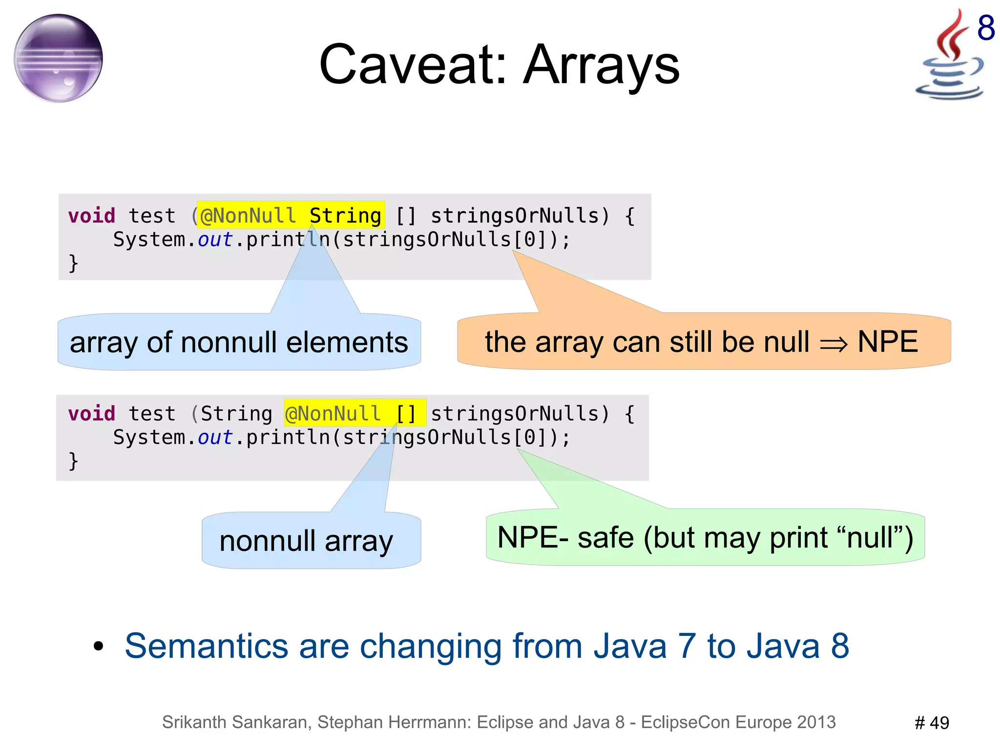 8 Caveat: Arrays 
void test (@NonNull String [] stringsOrNulls) { 
System.out.println(stringsOrNulls[0]); 
● Semantics are changing from Java 7 to Java 8 
Srikanth Sankaran, Stephan Herrmann: Eclipse and Java 8 - EclipseCon Europe 2013 # 49 
} 
array of nonnull elements the array can still be null Þ NPE 
void test (String @NonNull [] stringsOrNulls) { 
System.out.println(stringsOrNulls[0]); 
} 
nonnull array NPE- safe (but may print “null”) 
 