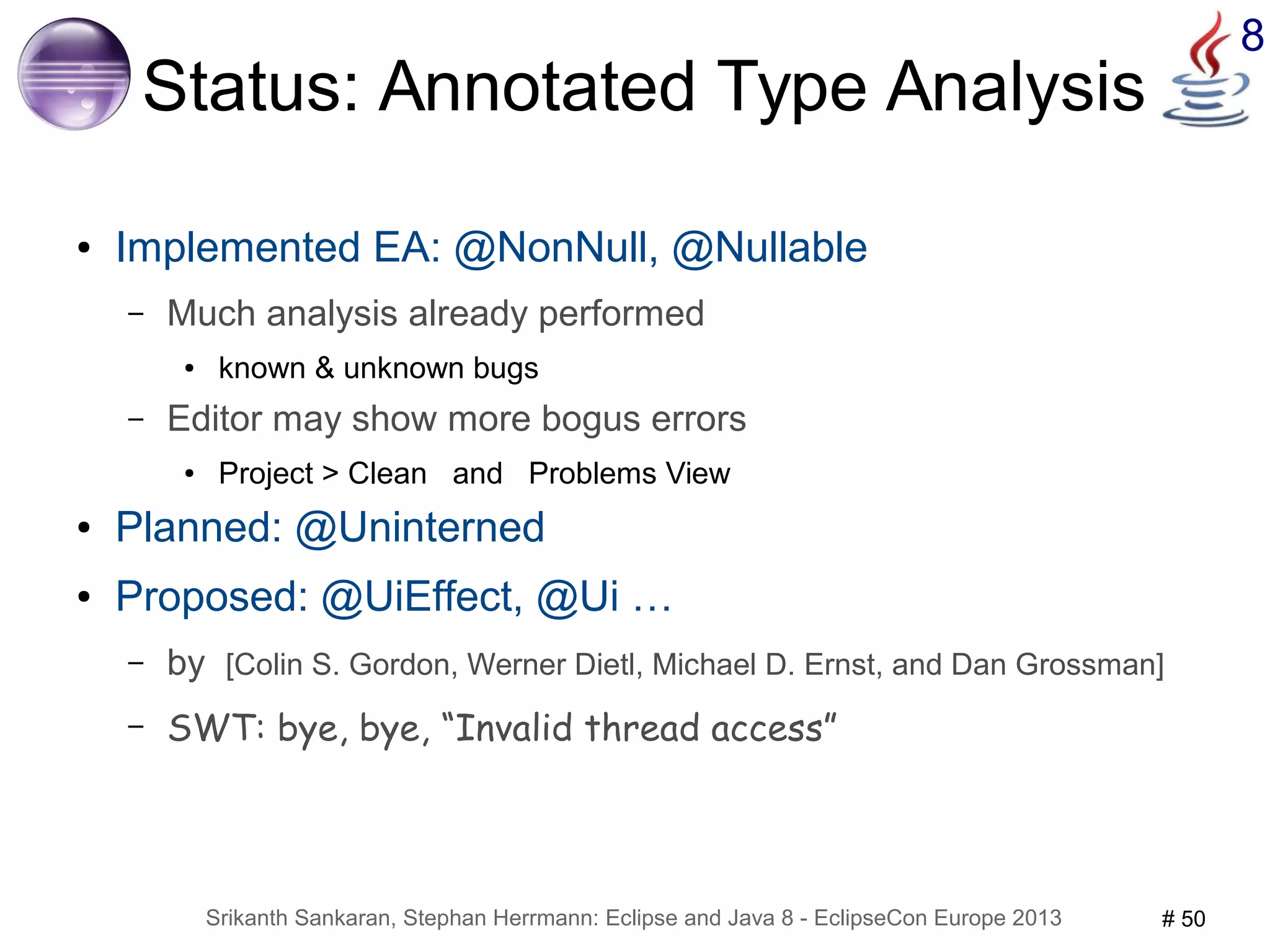 Srikanth Sankaran, Stephan Herrmann: Eclipse and Java 8 - EclipseCon Europe 2013 # 50 
8 
Status: Annotated Type Analysis 
● Implemented EA: @NonNull, @Nullable 
– Much analysis already performed 
● known & unknown bugs 
– Editor may show more bogus errors 
● Project > Clean and Problems View 
● Planned: @Uninterned 
● Proposed: @UiEffect, @Ui … 
– by [Colin S. Gordon, Werner Dietl, Michael D. Ernst, and Dan Grossman] 
– SWT: bye, bye, “Invalid thread access” 
 