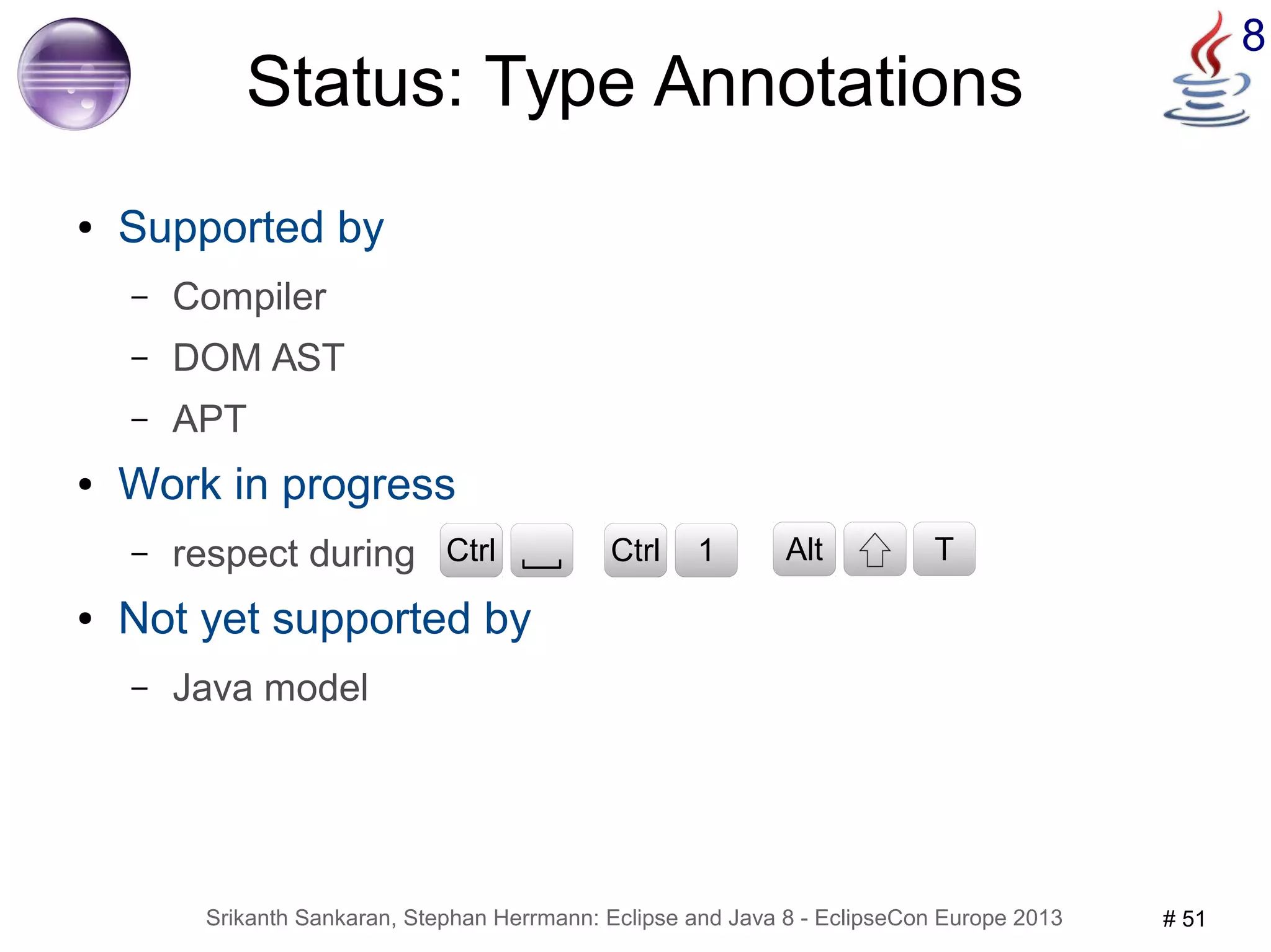 8 Status: Type Annotations 
● Supported by 
– Compiler 
– DOM AST 
– APT 
● Work in progress 
– respect during 
CCttrrll CCttrrll 1 CAtlrtl T 
● Not yet supported by 
– Java model 
Srikanth Sankaran, Stephan Herrmann: Eclipse and Java 8 - EclipseCon Europe 2013 # 51 
 