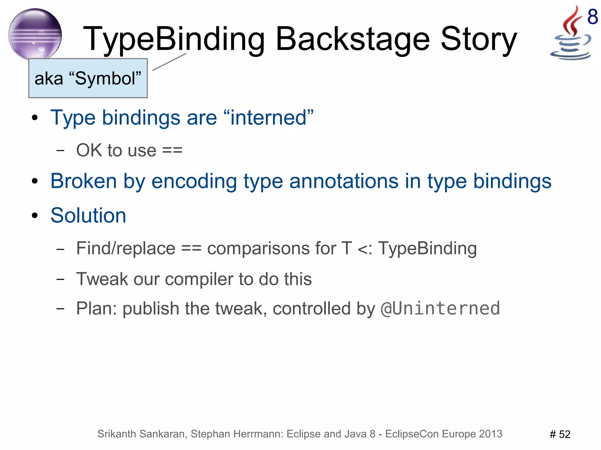 8 TypeBinding Backstage Story 
aka “Symbol” 
● Type bindings are “interned” 
– OK to use == 
● Broken by encoding type annotations in type bindings 
● Solution 
– Find/replace == comparisons for T <: TypeBinding 
– Tweak our compiler to do this 
– Plan: publish the tweak, controlled by @Uninterned 
Srikanth Sankaran, Stephan Herrmann: Eclipse and Java 8 - EclipseCon Europe 2013 # 52 
 