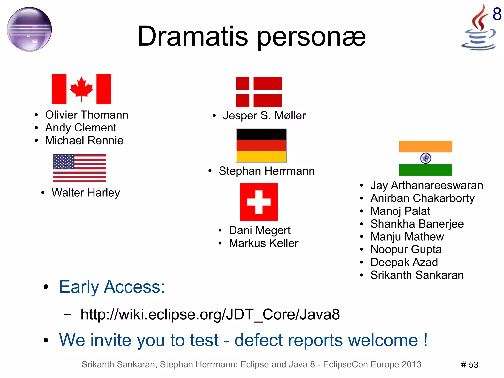 Srikanth Sankaran, Stephan Herrmann: Eclipse and Java 8 - EclipseCon Europe 2013 # 53 
8 
Dramatis personæ 
● Jay Arthanareeswaran 
● Anirban Chakarborty 
● Manoj Palat 
● Shankha Banerjee 
● Manju Mathew 
● Noopur Gupta 
● Deepak Azad 
● Srikanth Sankaran 
● Olivier Thomann 
● Andy Clement 
● Michael Rennie 
● Jesper S. Møller 
● Walter Harley 
● Stephan Herrmann 
● Dani Megert 
● Markus Keller 
● Early Access: 
– http://wiki.eclipse.org/JDT_Core/Java8 
● We invite you to test - defect reports welcome ! 
