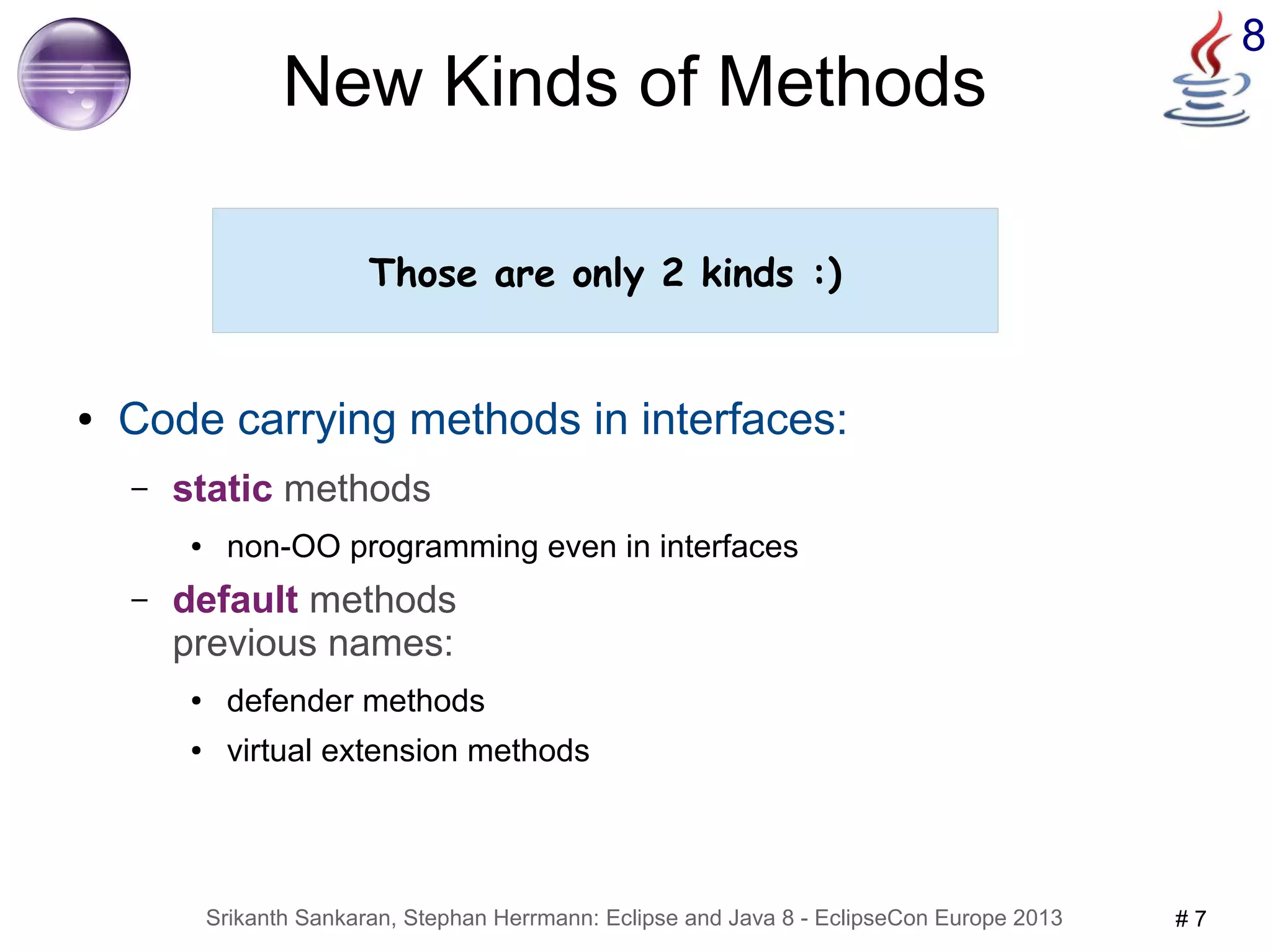 8 New Kinds of Methods 
Those are only 2 kinds :) 
● Code carrying methods in interfaces: 
– static methods 
● non-OO programming even in interfaces 
– default methods 
previous names: 
● defender methods 
● virtual extension methods 
Srikanth Sankaran, Stephan Herrmann: Eclipse and Java 8 - EclipseCon Europe 2013 # 7 
 