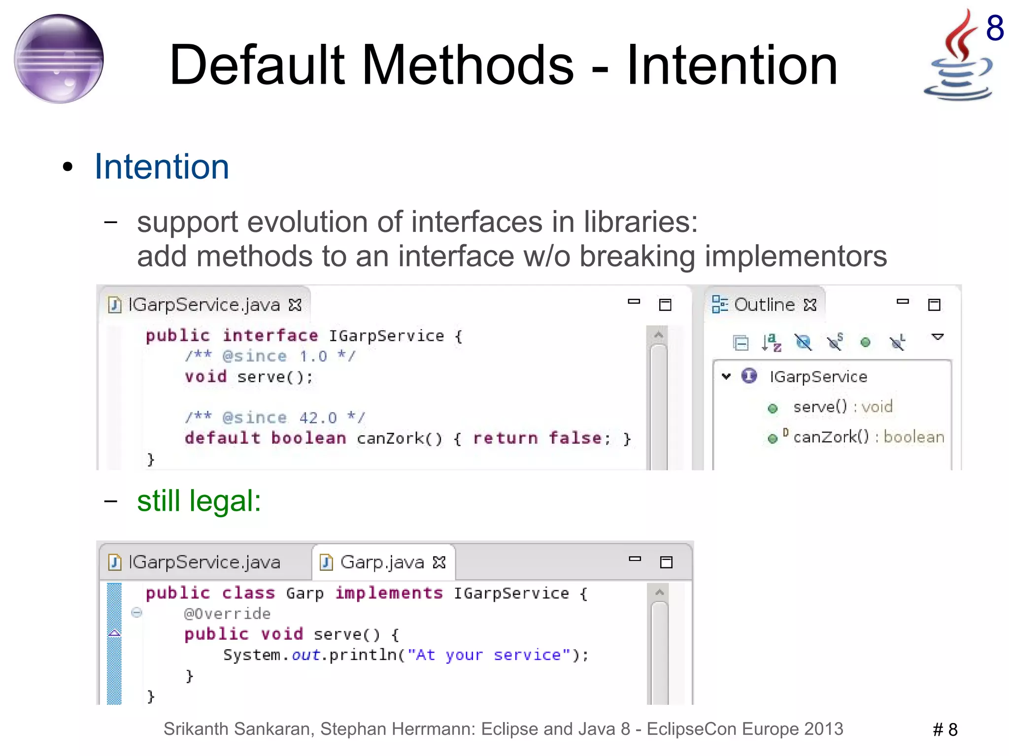 8 Default Methods - Intention 
● Intention 
– support evolution of interfaces in libraries: 
add methods to an interface w/o breaking implementors 
– still legal: 
Srikanth Sankaran, Stephan Herrmann: Eclipse and Java 8 - EclipseCon Europe 2013 # 8 
 