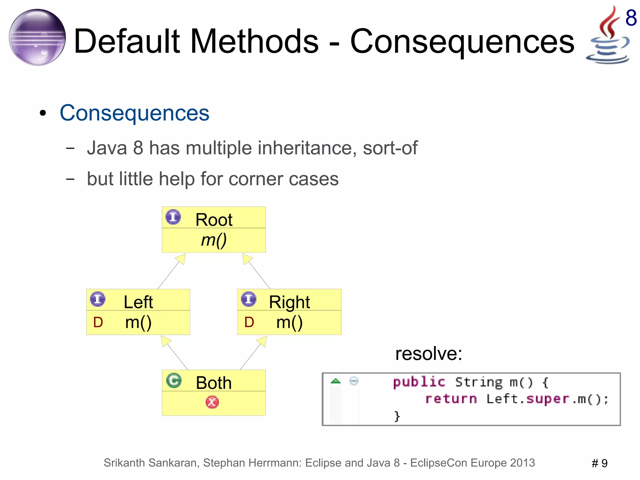 Srikanth Sankaran, Stephan Herrmann: Eclipse and Java 8 - EclipseCon Europe 2013 # 9 
8 
Default Methods - Consequences 
● Consequences 
– Java 8 has multiple inheritance, sort-of 
– but little help for corner cases 
Root 
m() 
Both 
Left 
D m() 
Right 
D m() 
resolve: 
 