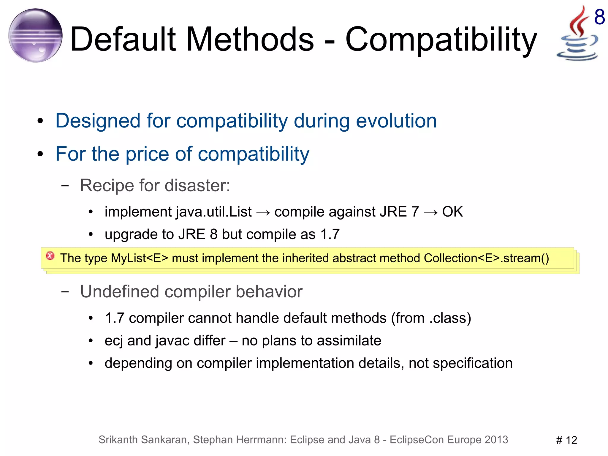 8 Default Methods - Compatibility 
● Designed for compatibility during evolution 
● For the price of compatibility 
– Recipe for disaster: 
● implement java.util.List → compile against JRE 7 → OK 
● upgrade to JRE 8 but compile as 1.7 
The type MyList<E> must implement the inherited abstract method Collection<E>.stream() 
– Undefined compiler behavior 
● 1.7 compiler cannot handle default methods (from .class) 
● ecj and javac differ – no plans to assimilate 
● depending on compiler implementation details, not specification 
Srikanth Sankaran, Stephan Herrmann: Eclipse and Java 8 - EclipseCon Europe 2013 # 12 
 