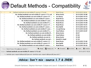 8 Default Methods - Compatibility 
● Designed for compatibility during evolution 
● For the price of compatibility 
– Recipe for disaster: 
● implement java.util.List → compile against JRE 7 → OK 
● upgrade to JRE 8 but compile as 1.7 
The type MyList<E> must implement the inherited abstract method Collection<E>.stream() 
– Undefined compiler behavior 
● 1.7 compiler cannot handle default methods (from .class) 
● ecj and javac differ – no plans to assimilate 
● depending on compiler implementation details, not specification 
Advice: Don't mix -source 1.7 & JRE8! 
Srikanth Sankaran, Stephan Herrmann: Eclipse and Java 8 - EclipseCon Europe 2013 # 13 
 