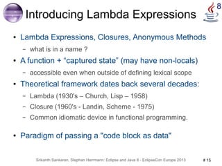 Srikanth Sankaran, Stephan Herrmann: Eclipse and Java 8 - EclipseCon Europe 2013 # 15 
8 
Introducing Lambda Expressions 
● Lambda Expressions, Closures, Anonymous Methods 
– what is in a name ? 
● A function + “captured state” (may have non-locals) 
– accessible even when outside of defining lexical scope 
● Theoretical framework dates back several decades: 
– Lambda (1930's – Church, Lisp – 1958) 
– Closure (1960's - Landin, Scheme - 1975) 
– Common idiomatic device in functional programming. 
● Paradigm of passing a "code block as data" 
 