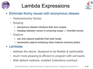 8 Lambda Expressions 
● Eliminate thorny issues with anonymous classes 
– Verbose/clunky Syntax 
– Scoping 
● anonymous classes introduce their own scopes 
● interplay between names in enclosing scope ↔ inherited names 
– Capture 
● can only capture explicitly final outer locals 
● necessarily capture enclosing class instance (memory leaks) 
● Lambdas 
– address the above, designed to be flexible & optimizable 
– much more pleasing & efficient to program with call backs 
– With default methods, enabled Collections overhaul. 
Srikanth Sankaran, Stephan Herrmann: Eclipse and Java 8 - EclipseCon Europe 2013 # 18 
 