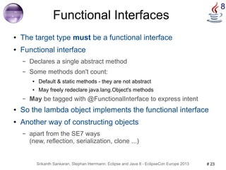 8 Functional Interfaces 
● The target type must be a functional interface 
● Functional interface 
– Declares a single abstract method 
– Some methods don't count: 
● Default & static methods - they are not abstract 
● May freely redeclare java.lang.Object's methods 
– May be tagged with @FunctionalInterface to express intent 
● So the lambda object implements the functional interface 
● Another way of constructing objects 
– apart from the SE7 ways 
(new, reflection, serialization, clone ...) 
Srikanth Sankaran, Stephan Herrmann: Eclipse and Java 8 - EclipseCon Europe 2013 # 23 
 
